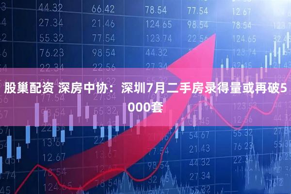 股巢配资 深房中协：深圳7月二手房录得量或再破5000套