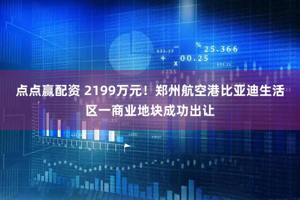 点点赢配资 2199万元！郑州航空港比亚迪生活区一商业地块成功出让