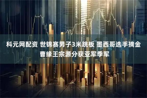 科元网配资 世锦赛男子3米跳板 墨西哥选手摘金 曹缘王宗源分获亚军季军