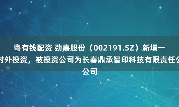 粤有钱配资 劲嘉股份（002191.SZ）新增一起对外投资，被投资公司为长春鼎承智印科技有限责任公司