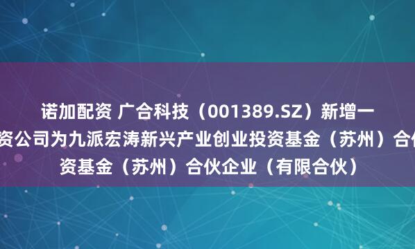 诺加配资 广合科技（001389.SZ）新增一起对外投资，被投资公司为九派宏涛新兴产业创业投资基金（苏州）合伙企业（有限合伙）