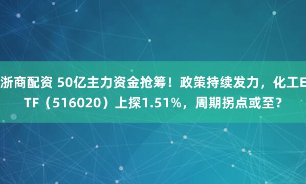 浙商配资 50亿主力资金抢筹！政策持续发力，化工ETF（516020）上探1.51%，周期拐点或至？