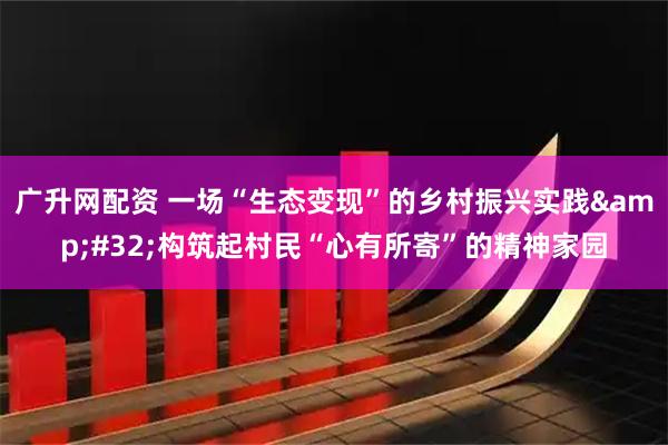 广升网配资 一场“生态变现”的乡村振兴实践 构筑起村民“心有所寄”的精神家园
