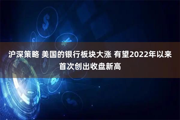 沪深策略 美国的银行板块大涨 有望2022年以来首次创出收盘新高