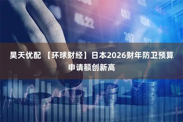 昊天优配 【环球财经】日本2026财年防卫预算申请额创新高