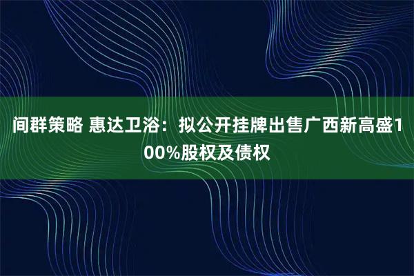 间群策略 惠达卫浴：拟公开挂牌出售广西新高盛100%股权及债权