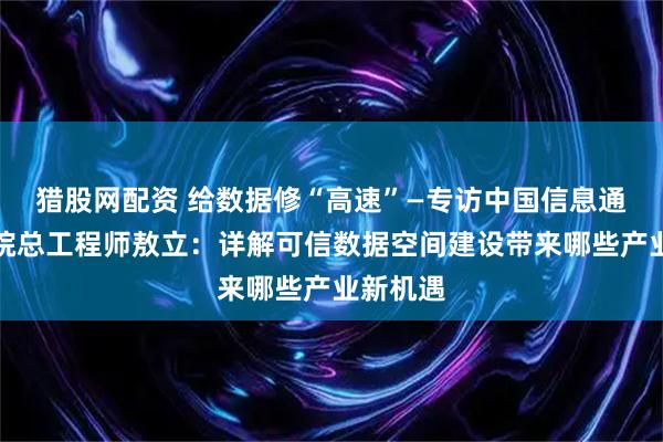 猎股网配资 给数据修“高速”—专访中国信息通信研究院总工程师敖立：详解可信数据空间建设带来哪些产业新机遇