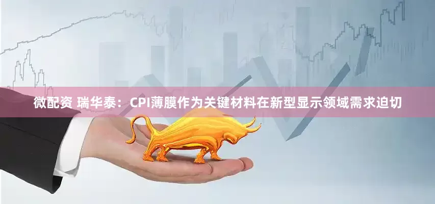 微配资 瑞华泰：CPI薄膜作为关键材料在新型显示领域需求迫切