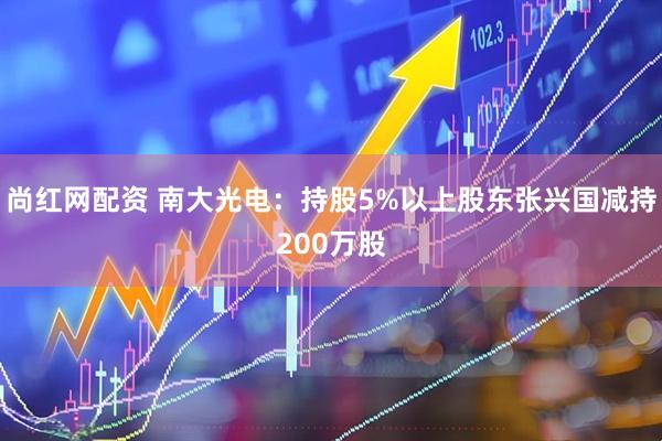尚红网配资 南大光电：持股5%以上股东张兴国减持200万股