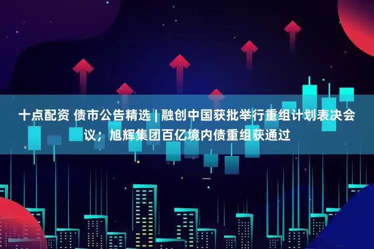 十点配资 债市公告精选 | 融创中国获批举行重组计划表决会议；旭辉集团百亿境内债重组获通过