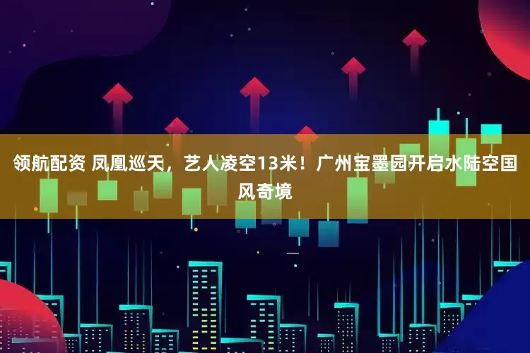 领航配资 凤凰巡天，艺人凌空13米！广州宝墨园开启水陆空国风奇境