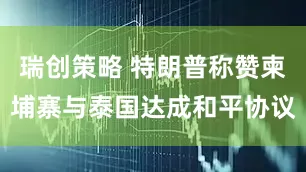 瑞创策略 特朗普称赞柬埔寨与泰国达成和平协议