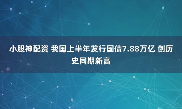 小股神配资 我国上半年发行国债7.88万亿 创历史同期新高