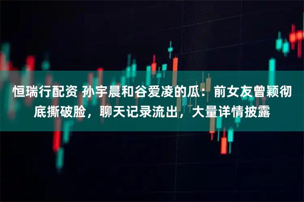 恒瑞行配资 孙宇晨和谷爱凌的瓜：前女友曾颖彻底撕破脸，聊天记录流出，大量详情披露