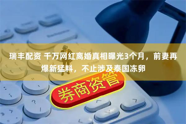 瑞丰配资 千万网红离婚真相曝光3个月，前妻再爆新猛料，不止涉及泰国冻卵