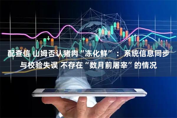 配查信 山姆否认猪肉“冻化鲜” ：系统信息同步与校验失误 不存在“数月前屠宰”的情况