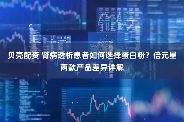 贝壳配资 肾病透析患者如何选择蛋白粉?倍元星两款产品差异详解