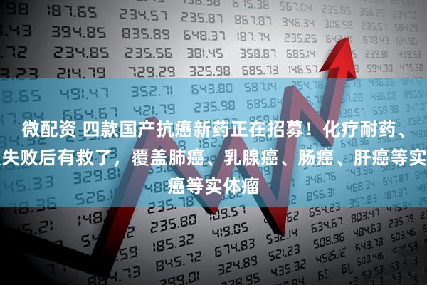 微配资 四款国产抗癌新药正在招募！化疗耐药、免疫失败后有救了，覆盖肺癌、乳腺癌、肠癌、肝癌等实体瘤