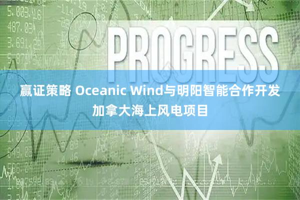 赢证策略 Oceanic Wind与明阳智能合作开发加拿大海上风电项目