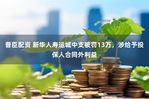 普臣配资 新华人寿运城中支被罚13万，涉给予投保人合同外利益